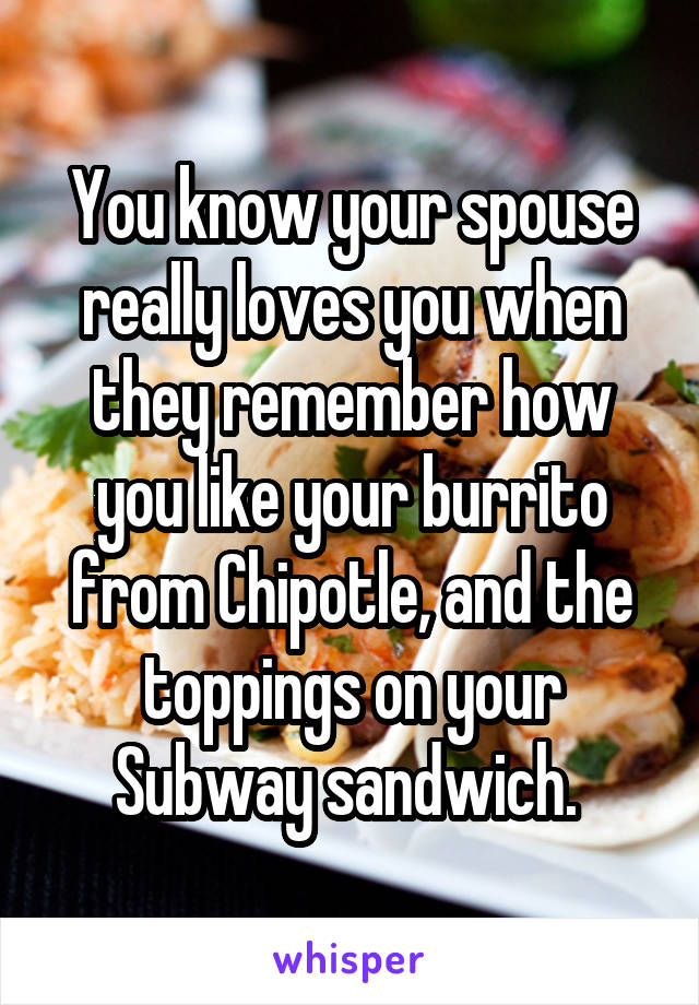 You know your spouse really loves you when they remember how you like your burrito from Chipotle, and the toppings on your Subway sandwich. 