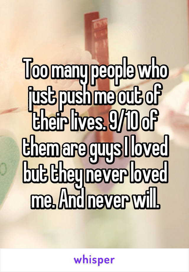 Too many people who just push me out of their lives. 9/10 of them are guys I loved but they never loved me. And never will.