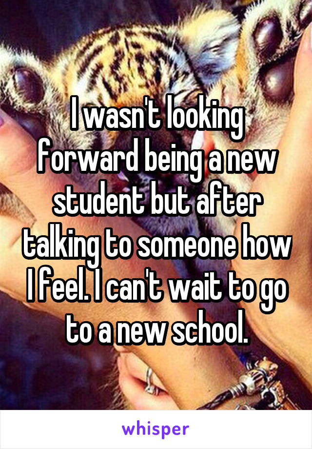 I wasn't looking forward being a new student but after talking to someone how I feel. I can't wait to go to a new school.