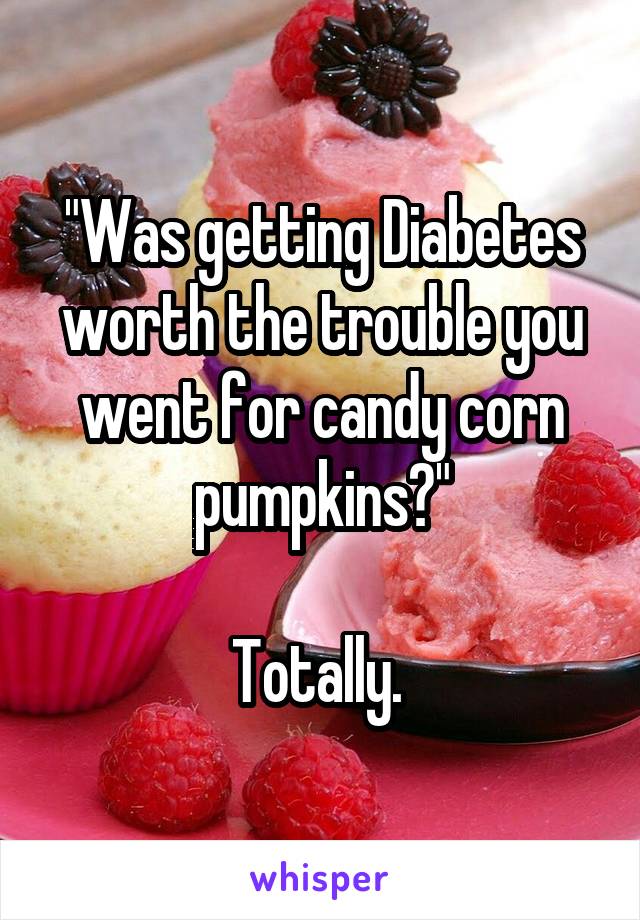 "Was getting Diabetes worth the trouble you went for candy corn pumpkins?"

Totally. 