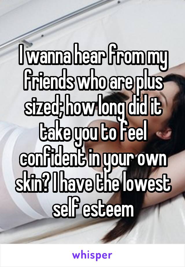 I wanna hear from my friends who are plus sized; how long did it take you to feel confident in your own skin? I have the lowest self esteem