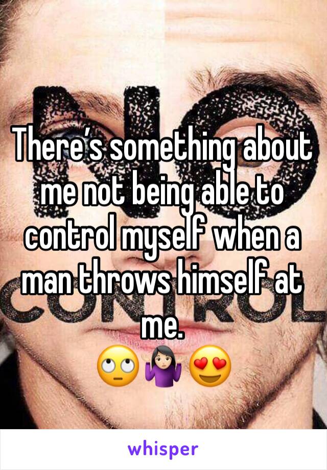 There’s something about me not being able to control myself when a man throws himself at me. 
🙄🤷🏻‍♀️😍