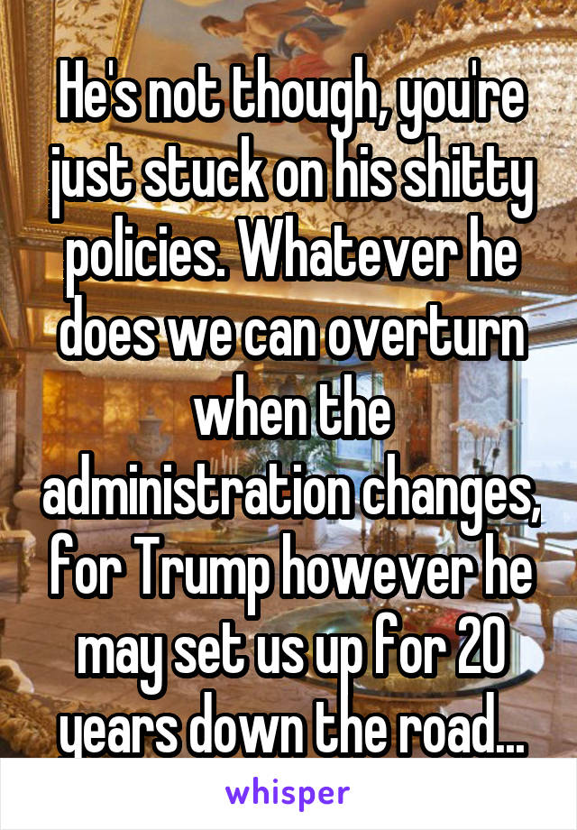 He's not though, you're just stuck on his shitty policies. Whatever he does we can overturn when the administration changes, for Trump however he may set us up for 20 years down the road...