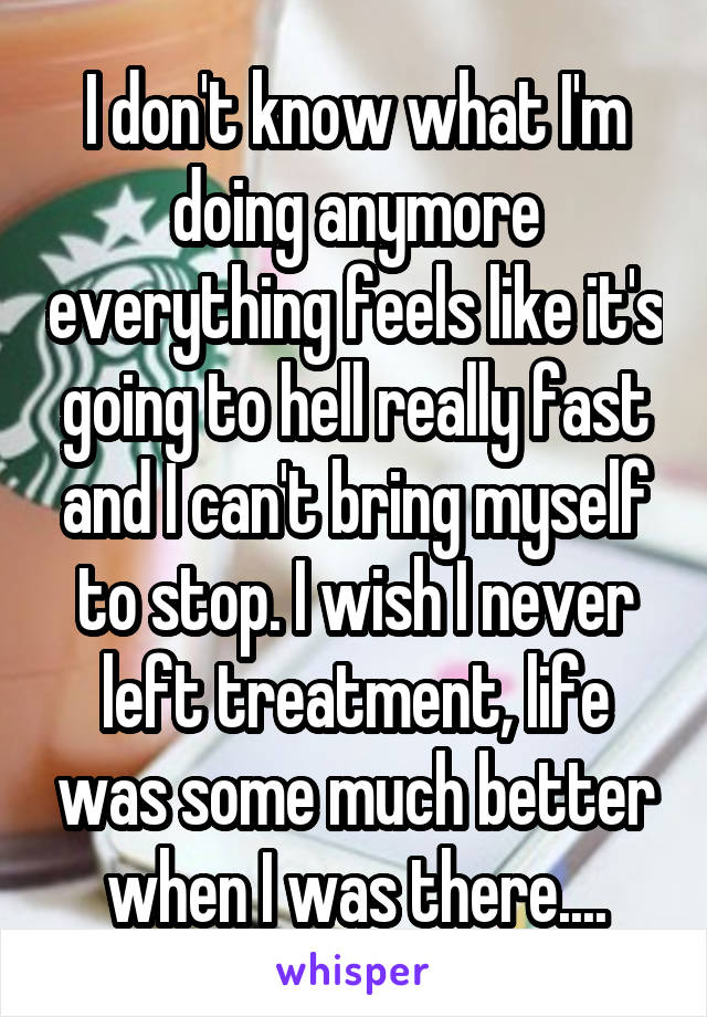 I don't know what I'm doing anymore everything feels like it's going to hell really fast and I can't bring myself to stop. I wish I never left treatment, life was some much better when I was there....
