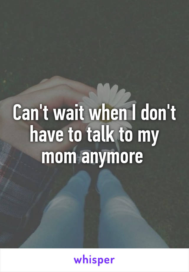 Can't wait when I don't have to talk to my mom anymore 