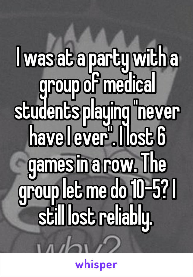 I was at a party with a group of medical students playing "never have I ever". I lost 6 games in a row. The group let me do 10-5? I still lost reliably. 