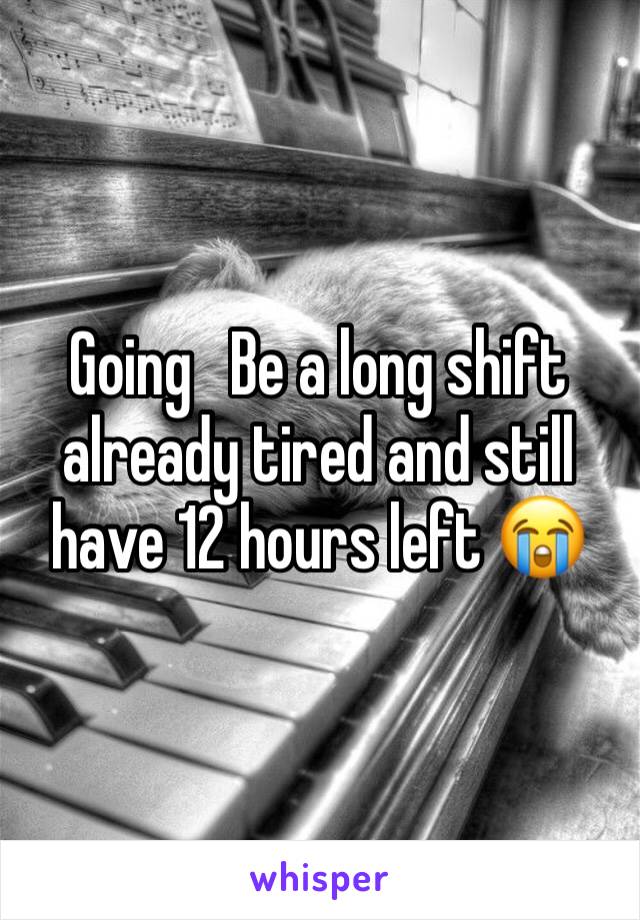 Going   Be a long shift already tired and still have 12 hours left 😭