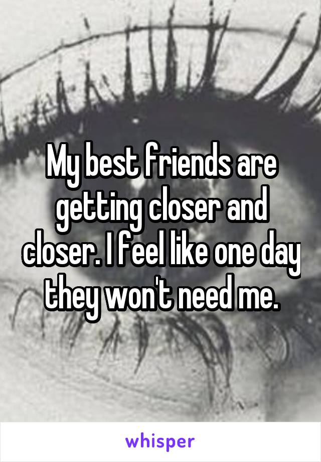 My best friends are getting closer and closer. I feel like one day they won't need me.