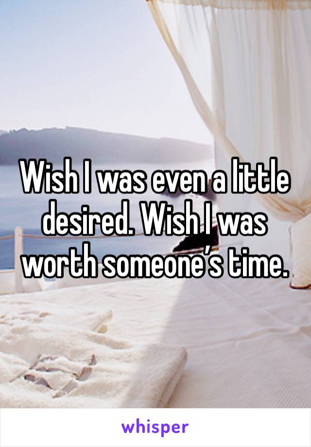 Wish I was even a little desired. Wish I was worth someone’s time. 