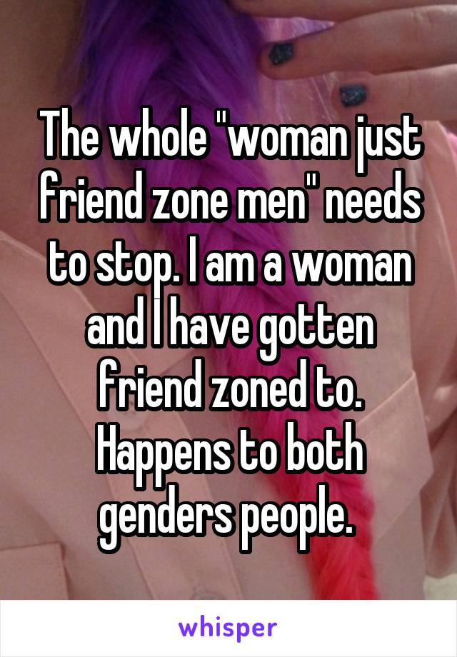 The whole "woman just friend zone men" needs to stop. I am a woman and I have gotten friend zoned to. Happens to both genders people. 
