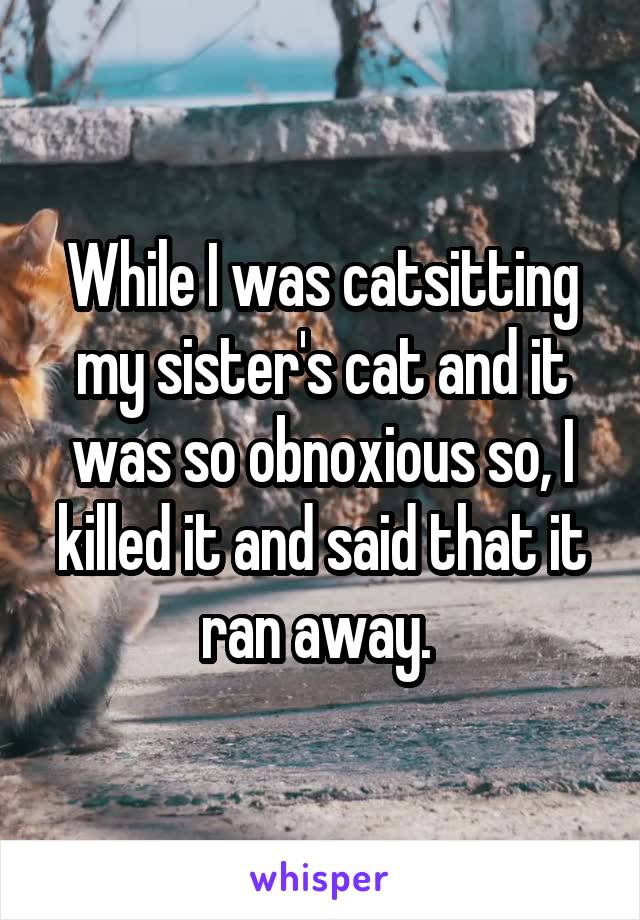 While I was catsitting my sister's cat and it was so obnoxious so, I killed it and said that it ran away. 