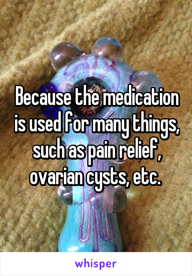 Because the medication is used for many things, such as pain relief, ovarian cysts, etc. 