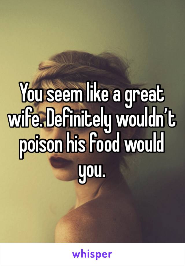 You seem like a great wife. Definitely wouldn’t poison his food would you.