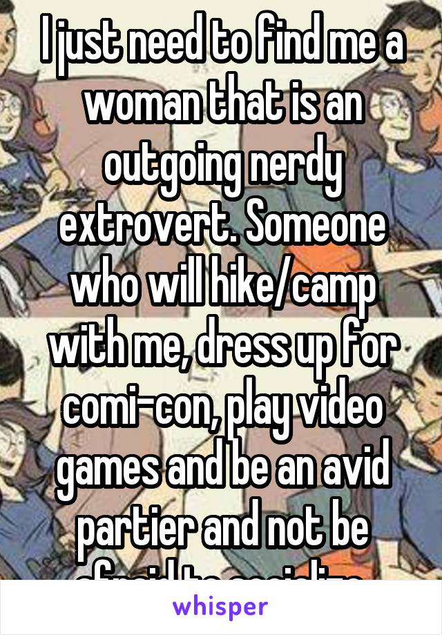 I just need to find me a woman that is an outgoing nerdy extrovert. Someone who will hike/camp with me, dress up for comi-con, play video games and be an avid partier and not be afraid to socialize.