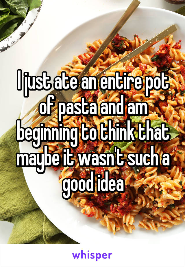 I just ate an entire pot of pasta and am beginning to think that maybe it wasn't such a good idea