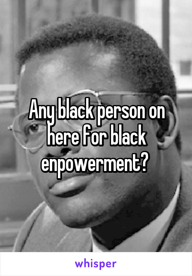 Any black person on here for black enpowerment? 