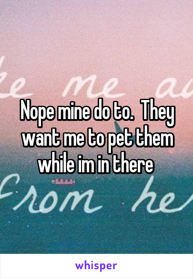 Nope mine do to.  They want me to pet them while im in there 