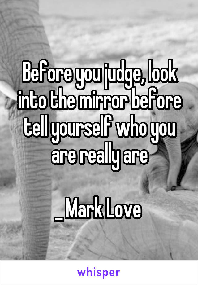 Before you judge, look into the mirror before tell yourself who you are really are

_ Mark Love 