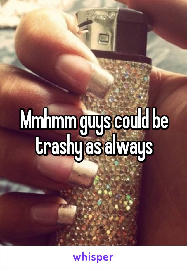 Mmhmm guys could be trashy as always
