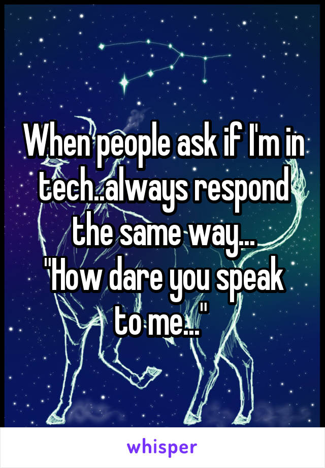 When people ask if I'm in tech..always respond the same way...
"How dare you speak to me..." 