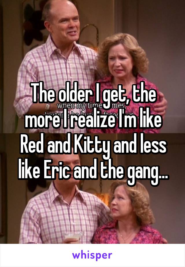 The older I get, the more I realize I'm like Red and Kitty and less like Eric and the gang...