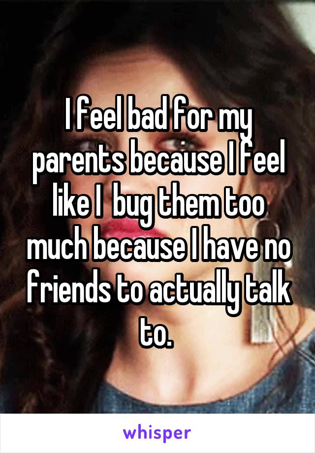 I feel bad for my parents because I feel like I  bug them too much because I have no friends to actually talk to. 