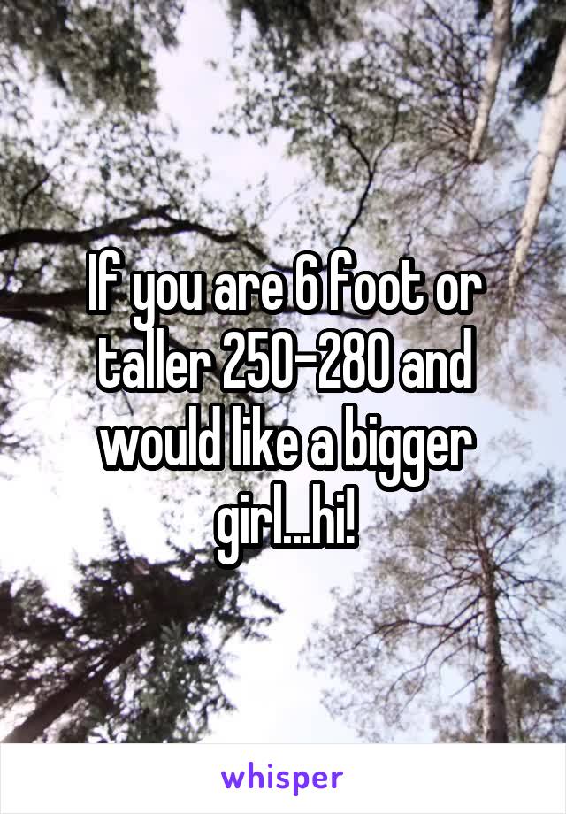 If you are 6 foot or taller 250-280 and would like a bigger girl...hi!