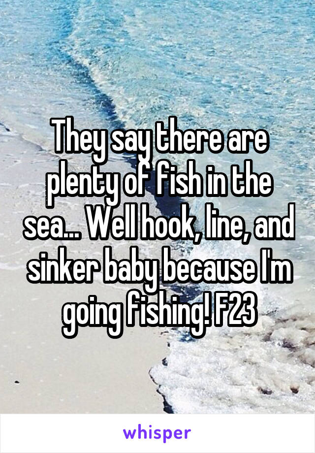 They say there are plenty of fish in the sea... Well hook, line, and sinker baby because I'm going fishing! F23
