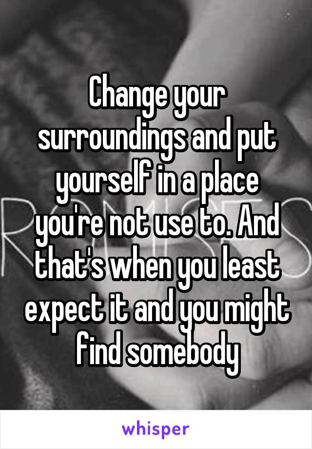 Change your surroundings and put yourself in a place you're not use to. And that's when you least expect it and you might find somebody