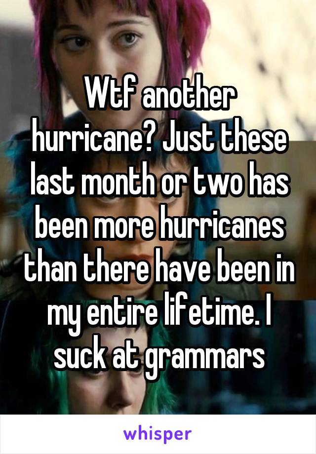 Wtf another hurricane? Just these last month or two has been more hurricanes than there have been in my entire lifetime. I suck at grammars