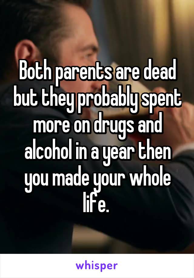 Both parents are dead but they probably spent more on drugs and alcohol in a year then you made your whole life. 