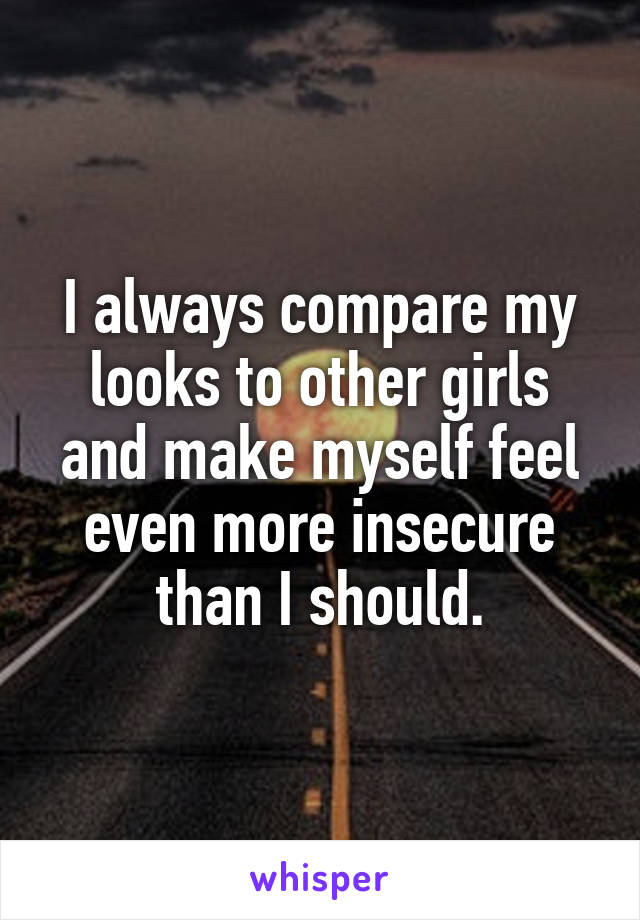 I always compare my looks to other girls and make myself feel even more insecure than I should.