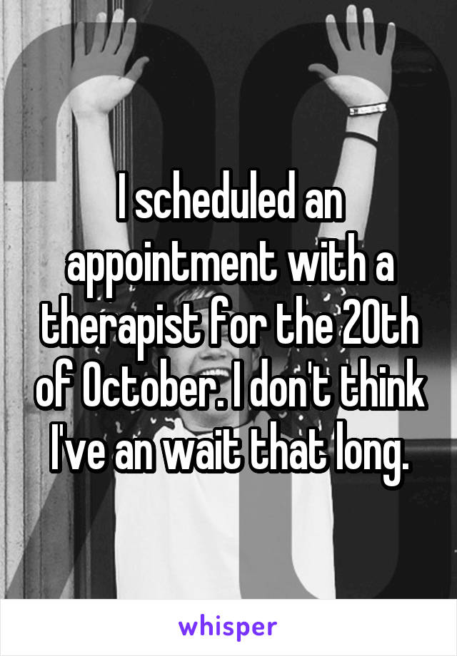 I scheduled an appointment with a therapist for the 20th of October. I don't think I've an wait that long.
