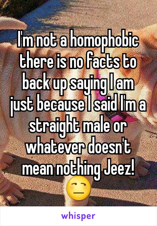 I'm not a homophobic there is no facts to back up saying I am just because I said I'm a straight male or whatever doesn't mean nothing Jeez!😒
