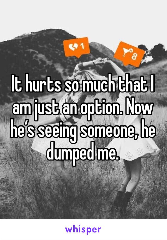 It hurts so much that I am just an option. Now he’s seeing someone, he dumped me. 