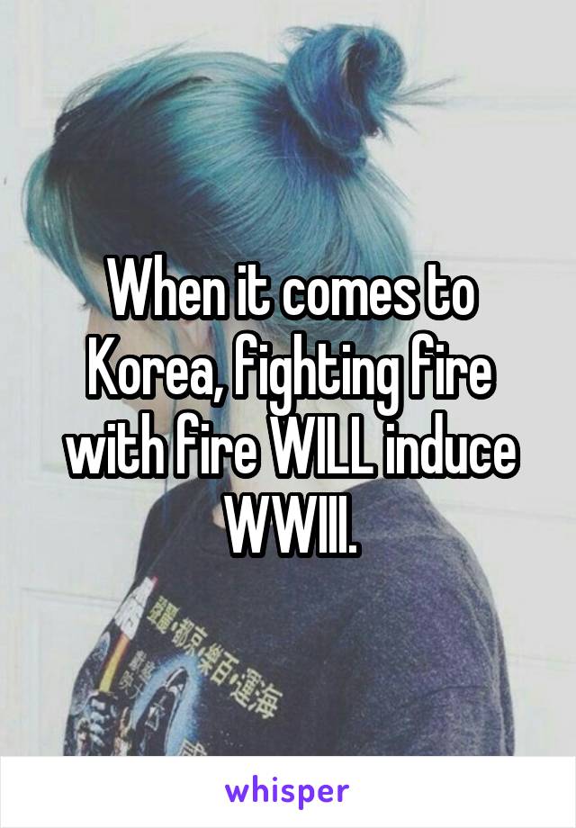 When it comes to Korea, fighting fire with fire WILL induce WWIII.