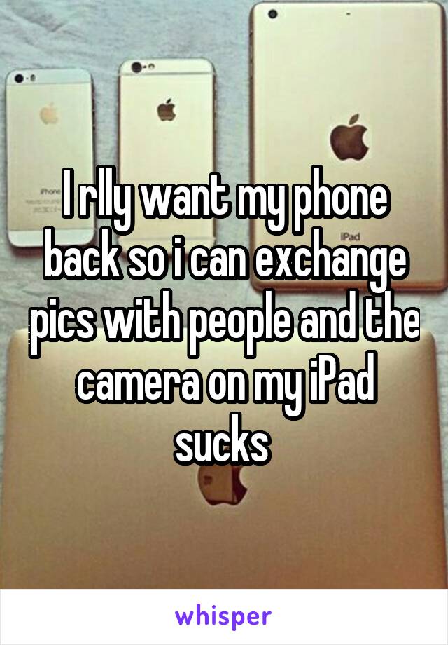 I rlly want my phone back so i can exchange pics with people and the camera on my iPad sucks 