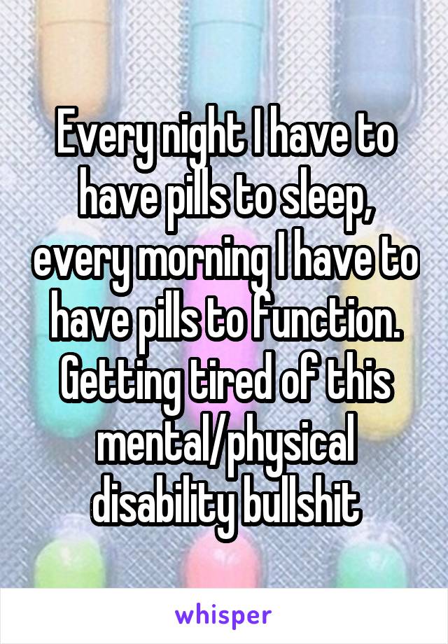 Every night I have to have pills to sleep, every morning I have to have pills to function. Getting tired of this mental/physical disability bullshit