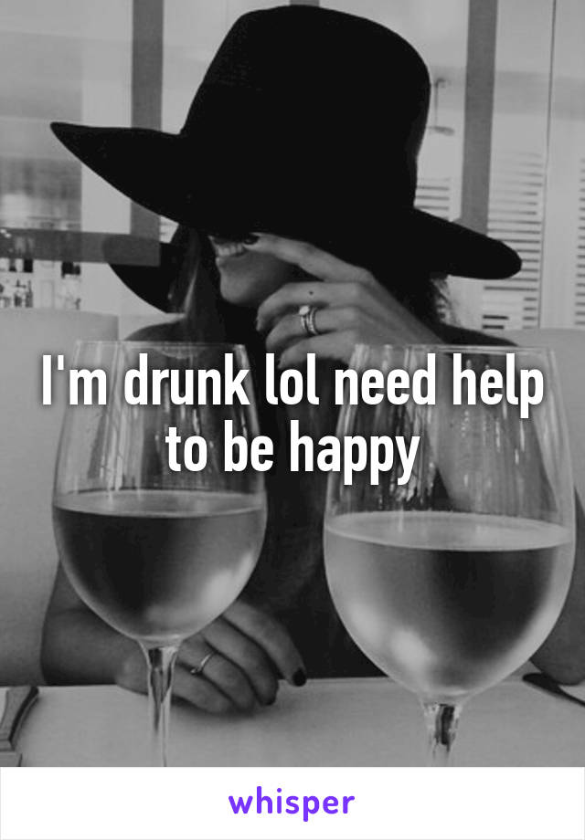 I'm drunk lol need help to be happy