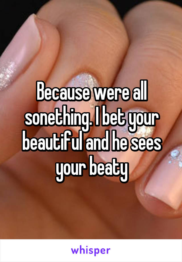 Because were all sonething. I bet your beautiful and he sees your beaty