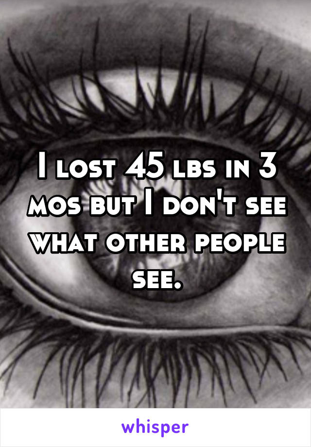 I lost 45 lbs in 3 mos but I don't see what other people see.