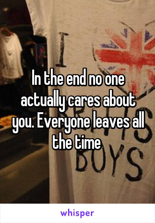 In the end no one actually cares about you. Everyone leaves all the time 