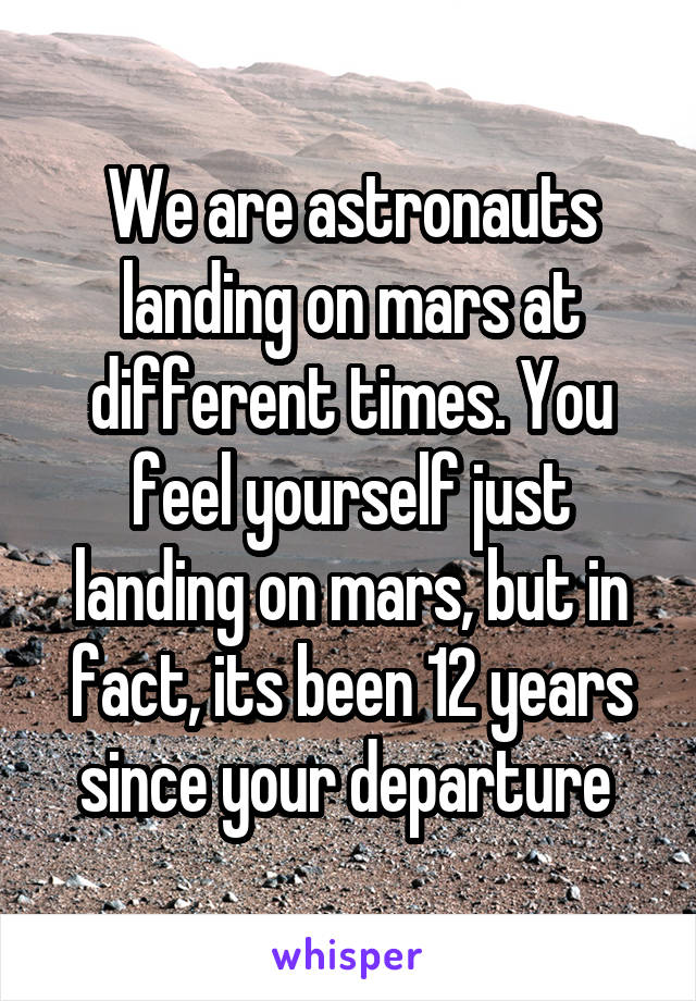 We are astronauts landing on mars at different times. You feel yourself just landing on mars, but in fact, its been 12 years since your departure 