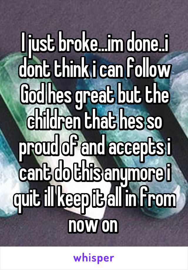 I just broke...im done..i dont think i can follow God hes great but the children that hes so proud of and accepts i cant do this anymore i quit ill keep it all in from now on 
