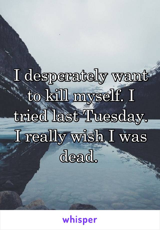 I desperately want to kill myself. I tried last Tuesday. I really wish I was dead. 