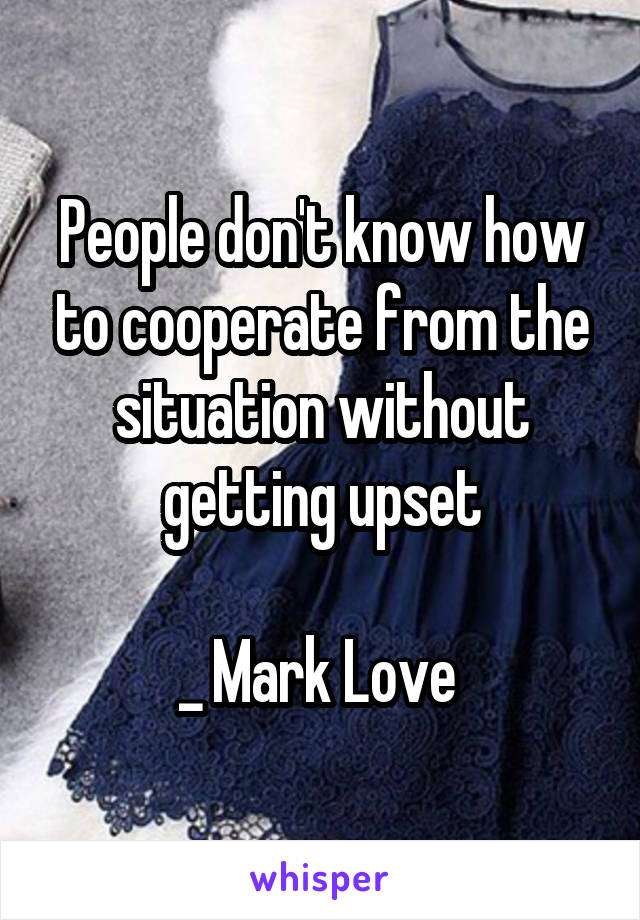 People don't know how to cooperate from the situation without getting upset

_ Mark Love 