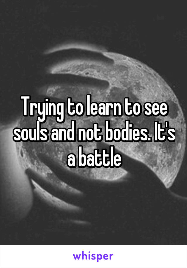 Trying to learn to see souls and not bodies. It's a battle