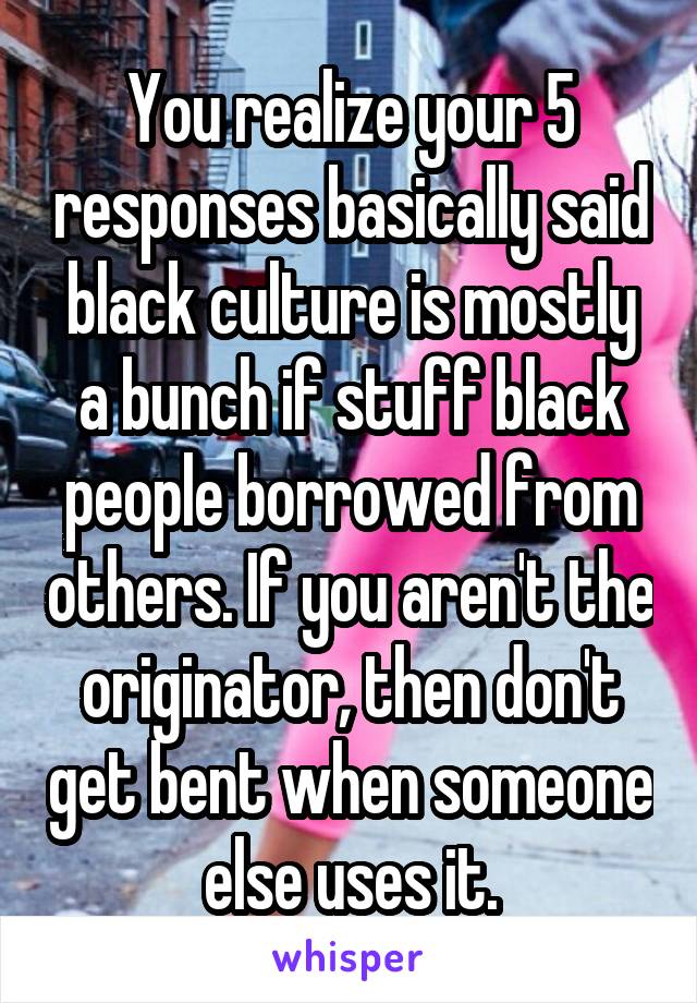 You realize your 5 responses basically said black culture is mostly a bunch if stuff black people borrowed from others. If you aren't the originator, then don't get bent when someone else uses it.