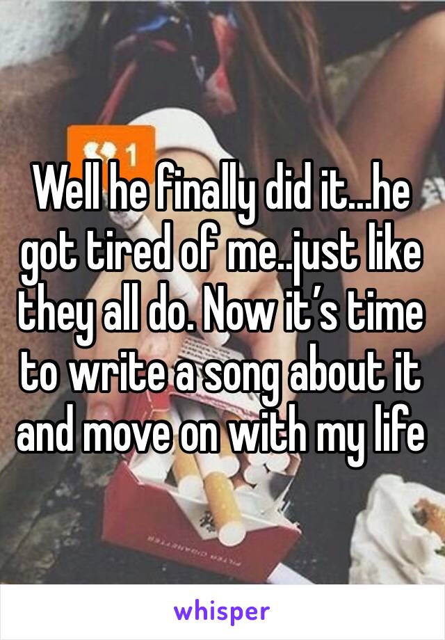 Well he finally did it...he got tired of me..just like they all do. Now it’s time to write a song about it and move on with my life