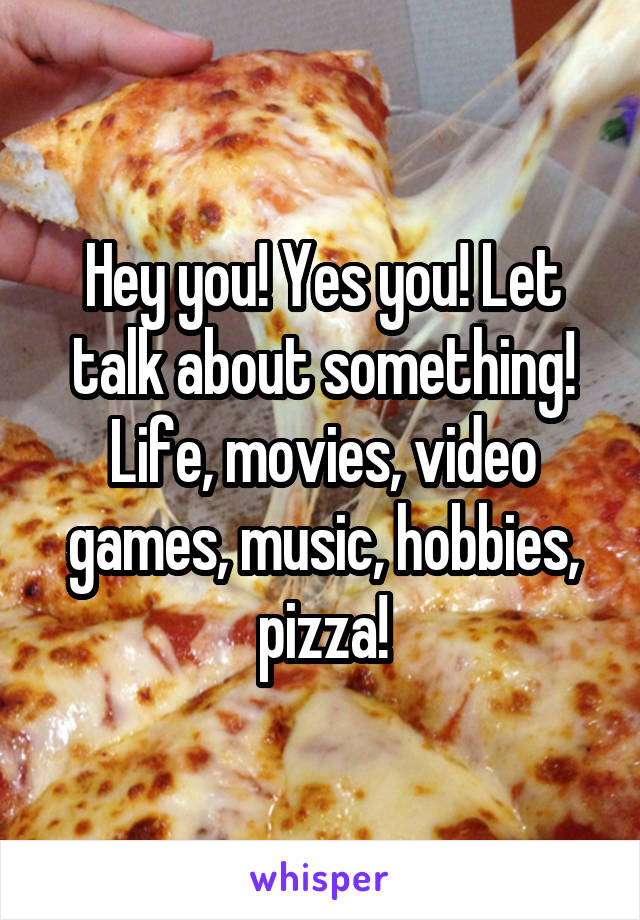 Hey you! Yes you! Let talk about something! Life, movies, video games, music, hobbies, pizza!